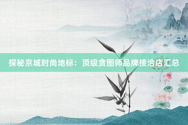 探秘京城时尚地标：顶级贪图师品牌接洽店汇总